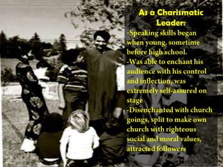 As a Charismatic Leader:-Speaking skills began when young, sometime before high school. -Was able to enchant his audience with his control and inflection, was extremely self-assured on stage -Disenchanted with church goings, split to make own church with righteous social and moral values, attracted followers 