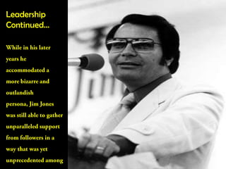 Leadership Continued…While in his later years he accommodated a more bizarre and outlandish persona, Jim Jones was still able to gather unparalleled support from followers in a way that was yet unprecedented among the American society