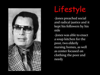 Lifestyle-Jones preached social and radical justice and it kept his followers by his side-Jones was able to enact a soup kitchen for the poor, two elderly nursing homes, as well as center focused on clothing the poor and needy