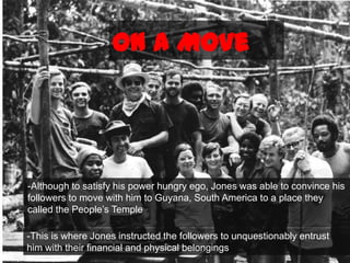 On a Move-Although to satisfy his power hungry ego, Jones was able to convince his followers to move with him to Guyana, South America to a place they called the People’s Temple-This is where Jones instructed the followers to unquestionably entrust him with their financial and physical belongings