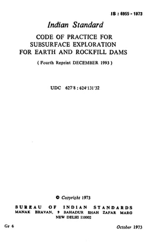 IS : 6955.- 1973
Indian Standard
CODE OF PRACTICE FOR
SUBSURFACE EXPLORATION
FOR EARTH AND ROCKFILL DAMS
( Fourth Reprint DECEMBER 1993 )
UDC 627’8 : 624’131’32
0 Copyright 1973
BUREAU OF INDIAN STANDARDS
MANAK BHAVAN, 9 BAHADUR SHAH ZAFAR MARO
NBW DELHI 110002
Gr 6 October 1973
( Reaffirmed 1995 )
 