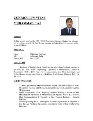 CURRICULUMVITAE
MUHAMMAD TAJ
Purpose
Seeking a senior position like CEO / COO / Operations Manager / Engineering Manager
etc. in a private sector Oil & Gas / Energy operating or Sales & Services company within
or out of Pakistan.
PERSONAL
Name : Muhammad Taj Arain
S/O : Muhammad Rafiq.
Date of Birth : June 9, 1963
EDUCATION
Bachelor of Engineering ( Electrical) and a lot of professional trainings in
the field of Gas Plants Engineering, Operation & Maintenance, Control &
Automation, DCS / PLC, Gas Flow Measurement, Gas Flow Computers and
Boiler Burner Management System in Pakistan, South Korea, Malaysia, Italy, UK
and USA.
SKILLS SUMMERY.
- 27 Years gas industry experience in mid-stream sector including Gas Plants
Operations, Pipeline operations, Instrumentation , Valve Automation & Gas
Measurement.
- Good presentation skills. Regularly conduct Training Courses on Gas
Measurement, Operation & Maintenance of Pipeline Valves & Actuators,
Plant Instrumentation & Controls at Gas Training Institute – Karachi,
Pakistan.
- Good negotiating Skills. Participated in many negotiations as Member of
Gas Sale & Purchase Agreements negotiation Team of Sui Southern Gas
Company.
 