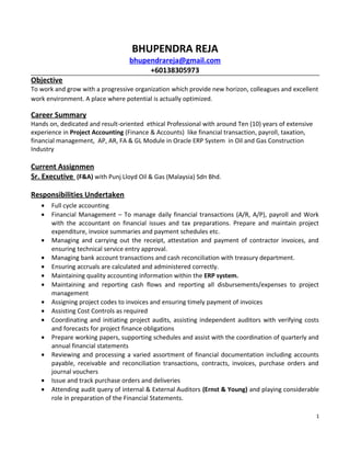 BHUPENDRA REJA
bhupendrareja@gmail.com
+60138305973
Objective
To work and grow with a progressive organization which provide new horizon, colleagues and excellent
work environment. A place where potential is actually optimized.
Career Summary
Hands on, dedicated and result-oriented ethical Professional with around Ten (10) years of extensive
experience in Project Accounting (Finance & Accounts) like financial transaction, payroll, taxation,
financial management, AP, AR, FA & GL Module in Oracle ERP System in Oil and Gas Construction
Industry
Current Assignmen
Sr. Executive (F&A) with Punj Lloyd Oil & Gas (Malaysia) Sdn Bhd.
Responsibilities Undertaken
• Full cycle accounting
• Financial Management – To manage daily financial transactions (A/R, A/P), payroll and Work
with the accountant on financial issues and tax preparations. Prepare and maintain project
expenditure, invoice summaries and payment schedules etc.
• Managing and carrying out the receipt, attestation and payment of contractor invoices, and
ensuring technical service entry approval.
• Managing bank account transactions and cash reconciliation with treasury department.
• Ensuring accruals are calculated and administered correctly.
• Maintaining quality accounting information within the ERP system.
• Maintaining and reporting cash flows and reporting all disbursements/expenses to project
management
• Assigning project codes to invoices and ensuring timely payment of invoices
• Assisting Cost Controls as required
• Coordinating and initiating project audits, assisting independent auditors with verifying costs
and forecasts for project finance obligations
• Prepare working papers, supporting schedules and assist with the coordination of quarterly and
annual financial statements
• Reviewing and processing a varied assortment of financial documentation including accounts
payable, receivable and reconciliation transactions, contracts, invoices, purchase orders and
journal vouchers
• Issue and track purchase orders and deliveries
• Attending audit query of internal & External Auditors (Ernst & Young) and playing considerable
role in preparation of the Financial Statements.
1
 