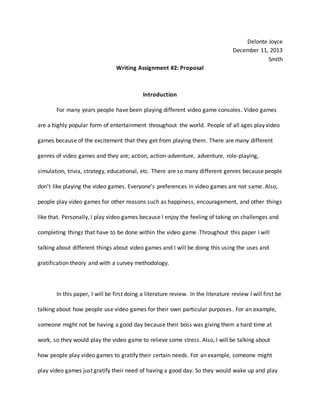 Delonte Joyce
December 11, 2013
Smith
Writing Assignment #2: Proposal
Introduction
For many years people have been playing different video game consoles. Video games
are a highly popular form of entertainment throughout the world. People of all ages play video
games because of the excitement that they get from playing them. There are many different
genres of video games and they are; action, action-adventure, adventure, role-playing,
simulation, trivia, strategy, educational, etc. There are so many different genres because people
don’t like playing the video games. Everyone’s preferences in video games are not same. Also,
people play video games for other reasons such as happiness, encouragement, and other things
like that. Personally, I play video games because I enjoy the feeling of taking on challenges and
completing things that have to be done within the video game .Throughout this paper I will
talking about different things about video games and I will be doing this using the uses and
gratification theory and with a survey methodology.
In this paper, I will be first doing a literature review. In the literature review I will first be
talking about how people use video games for their own particular purposes. For an example,
someone might not be having a good day because their boss was giving them a hard time at
work, so they would play the video game to relieve some stress. Also, I will be talking about
how people play video games to gratify their certain needs. For an example, someone might
play video games just gratify their need of having a good day. So they would wake up and play
 