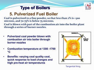 Type of Boilers
     5. Pulverized Fuel Boiler
Coal is pulverized to a fine powder, so that less than 2% is +300
microns, and 70-75% is below 75 microns.
Coal is blown with part of the combustion air into the boiler plant
through a series of burner nozzles.


•   Pulverized coal powder blown with
    combustion air into boiler through
    burner nozzles

•   Combustion temperature at 1300 -1700
    °C
•   Benefits: varying coal quality coal,
    quick response to load changes and
    high pre-heat air temperatures
                                                   Tangential firing
 