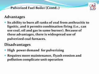 Pulverized Fuel Boiler (Contd..)

Advantages
 Its ability to burn all ranks of coal from anthracitic to
  lignitic, and i...