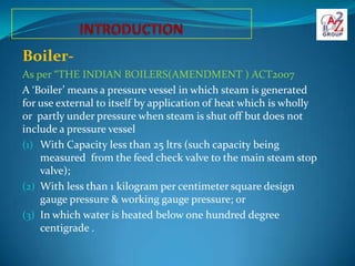 Boiler-
As per “THE INDIAN BOILERS(AMENDMENT ) ACT2007
A ‘Boiler’ means a pressure vessel in which steam is generated
for ...
