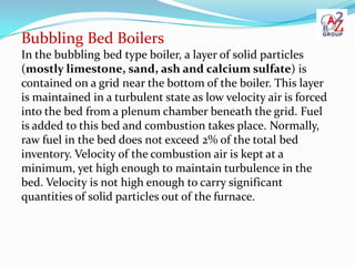 Bubbling Bed Boilers
In the bubbling bed type boiler, a layer of solid particles
(mostly limestone, sand, ash and calcium ...