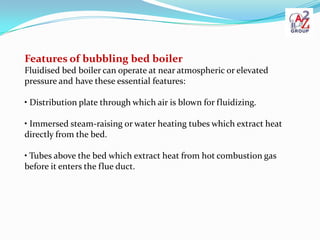 Features of bubbling bed boiler
Fluidised bed boiler can operate at near atmospheric or elevated
pressure and have these essential features:

• Distribution plate through which air is blown for fluidizing.

• Immersed steam-raising or water heating tubes which extract heat
directly from the bed.

• Tubes above the bed which extract heat from hot combustion gas
before it enters the flue duct.
 
