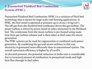 2. Pressurised Fluidised Bed Combustion
System (PFBC).

Pressurised Fluidised Bed Combustion (PFBC) is a variation of fluid bed
technology that is meant for large-scale coal burning applications. In
PFBC, the bed vessel is operated at pressure up to 16 ata ( 16 kg/cm2).
The off-gas from the fluidized bed combustor drives the gas turbine. The
steam turbine is driven by steam raised in tubes immersed in the fluidized
bed. The condensate from the steam turbine is pre-heated using waste
heat from gas turbine exhaust and is then taken as feed water for steam
generation.
The PFBC system can be used for cogeneration or combined cycle power
generation. By combining the gas and steam turbines in this way,
electricity is generated more efficiently than in conventional system. The
overall conversion efficiency is higher by 5% to 8%. .
At elevated pressure, the potential reduction in boiler size is considerable
due to increased amount of combustion in pressurized mode and high
heat flux through in-bed tubes.
 