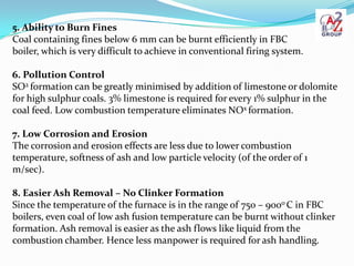 5. Ability to Burn Fines
Coal containing fines below 6 mm can be burnt efficiently in FBC
boiler, which is very difficult to achieve in conventional firing system.

6. Pollution Control
SO2 formation can be greatly minimised by addition of limestone or dolomite
for high sulphur coals. 3% limestone is required for every 1% sulphur in the
coal feed. Low combustion temperature eliminates NOx formation.

7. Low Corrosion and Erosion
The corrosion and erosion effects are less due to lower combustion
temperature, softness of ash and low particle velocity (of the order of 1
m/sec).

8. Easier Ash Removal – No Clinker Formation
Since the temperature of the furnace is in the range of 750 – 900o C in FBC
boilers, even coal of low ash fusion temperature can be burnt without clinker
formation. Ash removal is easier as the ash flows like liquid from the
combustion chamber. Hence less manpower is required for ash handling.
 