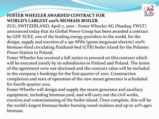 FOSTER WHEELER AWARDED CONTRACT FOR
WORLD’S LARGEST 100% BIOMASS BOILER
ZUG, SWITZERLAND, April 7, 2010 - Foster Wheeler AG (Nasdaq: FWLT)
announced today that its Global Power Group has been awarded a contract
by GDF SUEZ, one of the leading energy providers in the world, for the
design, supply and erection of a 190 MWe (gross megawatt electric) 100%
biomass-fired circulating fluidized-bed (CFB) boiler island for the Polaniec
Power Station in Poland.
Foster Wheeler has received a full notice to proceed on this contract which
will be executed jointly by its subsidiaries in Finland and Poland. The terms
of the agreement were not disclosed and the contract value will be included
in the company’s bookings for the first quarter of 2010. Construction
completion and start of operation of the new steam generator is scheduled
for fourth-quarter 2012.
Foster Wheeler will design and supply the steam generator and auxiliary
equipment, including biomass yard, and will carry out the civil works,
erection and commissioning of the boiler island. Once complete, this will be
the world’s largest biomass boiler burning wood residues and up to 20% agro
biomass.
 