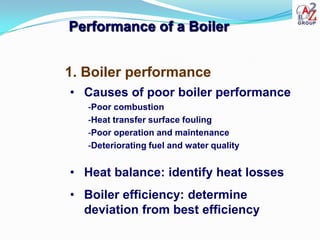 Performance of a Boiler


1. Boiler performance
• Causes of poor boiler performance
   -Poor combustion
   -Heat transfer surface fouling
   -Poor operation and maintenance
   -Deteriorating fuel and water quality


• Heat balance: identify heat losses
• Boiler efficiency: determine
  deviation from best efficiency
 