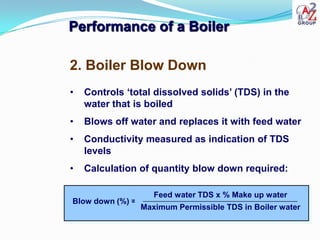 Performance of a Boiler

2. Boiler Blow Down
•   Controls ‘total dissolved solids’ (TDS) in the
    water that is boiled
•   Blows off water and replaces it with feed water
•   Conductivity measured as indication of TDS
    levels
•   Calculation of quantity blow down required:

                     Feed water TDS x % Make up water
Blow down (%) =
                  Maximum Permissible TDS in Boiler water
 