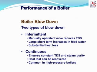 Performance of a Boiler


Boiler Blow Down
Two types of blow down
• Intermittent
   • Manually operated valve reduces TDS
   • Large short-term increases in feed water
   • Substantial heat loss

• Continuous
   • Ensures constant TDS and steam purity
   • Heat lost can be recovered
   • Common in high-pressure boilers
 