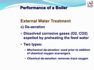 Performance of a Boiler


External Water Treatment
c) De-aeration
• Dissolved corrosive gases (O2, CO2)
  expelled by preheating the feed water
• Two types:
  • Mechanical de-aeration: used prior to addition
    of chemical oxygen scavangers
  • Chemical de-aeration: removes trace oxygen
 