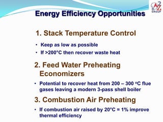 Energy Efficiency Opportunities

1. Stack Temperature Control
• Keep as low as possible
• If >200°C then recover waste heat

2. Feed Water Preheating
  Economizers
• Potential to recover heat from 200 – 300 oC flue
  gases leaving a modern 3-pass shell boiler

3. Combustion Air Preheating
• If combustion air raised by 20°C = 1% improve
  thermal efficiency
 