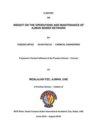 A REPORT
ON
INSIGHT ON THE OPERATIONS AND MAINTENANCE OF
AJMAN SEWER NETWORK
BY
TAQDEES IMTIAZ 2014A1PS212U CHEMICAL ENGINEERING
Prepared in Partial Fulfilment of the Practice School – I Course
AT
MOALAJAH FZC, AJMAN, UAE
A Practice School – I station of
BITS Pilani, Dubai Campus Dubai International Academic City, Dubai, UAE
(June 2016 – August 2016)
 