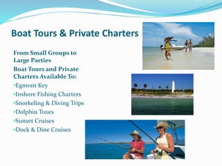 Boat Tours & Private Charters
From Small Groups to
Large Parties
Boat Tours and Private
Charters Available To:
•Egmont Key
•Inshore Fishing Charters
•Snorkeling & Diving Trips
•Dolphin Tours
•Sunset Cruises
•Dock & Dine Cruises
 