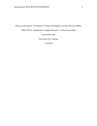 Running head: RETURN ON INVESTMENT 1	
  
Return on Investment: The Impact of College Affordability on Career Services Offices
EDLD 707-01: Introduction to Higher Education - Critical Issues Paper
Laura Stittsworth
University of St. Thomas
11/30/2014
 