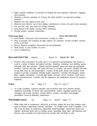  Build customer confidence of customers by making the store experience interactive, engaging
and reassuring.
 Maximize customer experience by "solving the whole problem" (as opposed to pushing
products).
 Maintain the visual appeal of your store.
 Make the most effective use of store displays and interactive devices for each of your customers.
 Use your time well, even when not serving customers.
 Keep abreast of the rapidly evolving AT&T technology.
 Develop positive customer relationships.
Wells Fargo Bank : JULY 2012-FEB 2013
 Good listener, fast-paced work environment, working as a teller
 Plays an essential role in finding the right solutions for customers. Provide excellent customer
service at all times.
 Receive frequent recognition and rewards for top performance
 Work closely as a key member of a team
 Excel at multitasking
Boys and Girls Club Imperial Beach, CA March ‘10 - 2011
 Provide a safe environment for youth ages 5-15. Supervised and participated with groups of
youth in a variety of indoor and outdoor activities, including swimming, rock climbing, games,
arts/crafts, field trips and more. I planed and lead organized games and other age appropriate
activities. I interact and relate with youth and serve as a positive role model. Assisted with daily
set-up, daily clean up, and transportation. I carried out the goals, themes and schedule of the
program to provide a consistent and high quality experience. I develop and managing activity
plans, supplies and logistics. I provide high quality customer service via phone, email and in
person communications. I assisted with the registration and confirmation process for program
registrants.
Guess San Diego, CA Sept ‘10 – Sept ‘11
 As a sales consultant, I greeted customers and ascertained what each customer needed.
maintained knowledge of current sales and promotions, policies regarding payment and
exchanges and security practices. cleaned shelves, counters, and tables, and arranged
merchandise based on marketing requirements
Polo Ralph Lauren San Diego, CA June‘09 - August ‘10
 While being able to communicate effectively at all times, helped the store meet business sales
goals by created a captivating customer experience. As a Ralph Lauren Sales Consultant, I was
able to up sell clients by maintaining impeccable brand knowledge. opened and closed cash
registers, performed tasks such as counting money, separating charge slips, and balancing cash
drawers. must constantly be on the lookout for security risks and thefts as well.
 