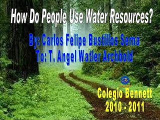 How Do People Use Water Resources? By: Carlos Felipe Bustillos Serna To: T. Angel Watler Archbold Colegio Bennett 2010 - 2011 