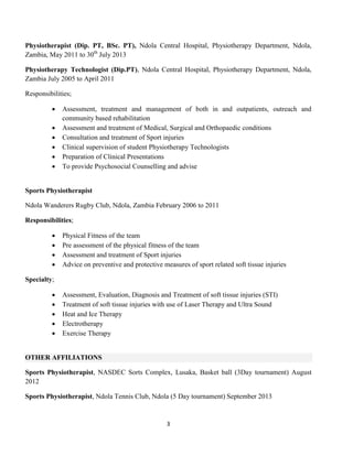 3
Physiotherapist (Dip. PT, BSc. PT), Ndola Central Hospital, Physiotherapy Department, Ndola,
Zambia, May 2011 to 30th
July 2013
Physiotherapy Technologist (Dip.PT), Ndola Central Hospital, Physiotherapy Department, Ndola,
Zambia July 2005 to April 2011
Responsibilities;
 Assessment, treatment and management of both in and outpatients, outreach and
community based rehabilitation
 Assessment and treatment of Medical, Surgical and Orthopaedic conditions
 Consultation and treatment of Sport injuries
 Clinical supervision of student Physiotherapy Technologists
 Preparation of Clinical Presentations
 To provide Psychosocial Counselling and advise
Sports Physiotherapist
Ndola Wanderers Rugby Club, Ndola, Zambia February 2006 to 2011
Responsibilities;
 Physical Fitness of the team
 Pre assessment of the physical fitness of the team
 Assessment and treatment of Sport injuries
 Advice on preventive and protective measures of sport related soft tissue injuries
Specialty;
 Assessment, Evaluation, Diagnosis and Treatment of soft tissue injuries (STI)
 Treatment of soft tissue injuries with use of Laser Therapy and Ultra Sound
 Heat and Ice Therapy
 Electrotherapy
 Exercise Therapy
OTHER AFFILIATIONS
Sports Physiotherapist, NASDEC Sorts Complex, Lusaka, Basket ball (3Day tournament) August
2012
Sports Physiotherapist, Ndola Tennis Club, Ndola (5 Day tournament) September 2013
 