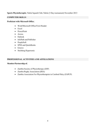 4
Sports Physiotherapist, Ndola Squash Club, Ndola (3 Day tournament) November 2013
COMPUTER SKILLS
Proficient with Microsoft Office;
 Word/Microsoft Office/Foxit Reader
 Excel
 PowerPoint
 Access
 Outlook
 InfoPath and Publisher
 PeopleSoft
 SPSS and QuickBooks
 Groove
 Steinberg Hypersonic
PROFESSIONAL ACTIVITIES AND AFFILIATIONS
Member/Partnership of;
 Zambia Society of Physiotherapy (ZSP)
 Zambia Rugby Association (ZRA)
 Zambia Association For Physiotherapists in Cerebral Palsy (ZAPCP)
 