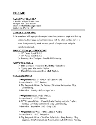 RESUME
PARSHANT HADALA
H.No.-331, Village-Dichoun kalan
Najafgarh New Delhi- 110043
Email- parshanthadala@gmail.com
Contact No. 09654434457
CARREER OBJECTIVE
To be associated with a progressive organization that gives me a scope to utilize my
creativity, knowledge and skill accordance with the latest and be a part of a
team that dynamically work towards growth of organization and gain
satisfaction thereof.
EDUCATIONAL QUALIFICATION
 12th
Passed from C.B.S.E.
 10th
Passed from C.B.S.E.
 Pursuing B.A(Final year) from Delhi Univercity.
COMPUTER SKILLS
 ITES Computer course from Dr. Reddy Foundation.
 Typing speed 40w.p.m in English.
 Digital Marketing course from Click Prefect.
WORK EXPERIENCE
 Organization : SKYMARK InfoTech Pvt Ltd
 Appointed As : SEO Trainee
 My Responsibilities : Ad Posting, Directory Submission, Blog
Commenting
 Duration : January2012 – Augest2012
 Organization : D Jewels Pvt Ltd.
 Appointed As : SEO Trainee
 MY Responsibilities : Classified Ads Posting, Alibaba Product
Posting, Directory Submission, Blog Commenting,
 Duration : September 2012 – May 2013
 Organization : WEB INFO MATRIX Pvt Ltd
 Appointed As : SEO Executive
 My Responsibilities : Classified Submission, Blog Posting, Blog
Creation, Blog Commenting, Yahoo Answer, Site Content Posting,
 