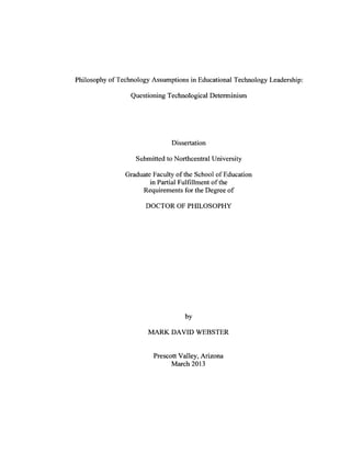Philosophy of Technology Assumptions in Educational Technology Leadership:
Questioning Technological Determinism
Dissertation
Submitted to Northcentral University
Graduate Faculty of the School of Education
in Partial Fulfillment of the
Requirements for the Degree o f
DOCTOR OF PHILOSOPHY
by
MARK DAVID WEBSTER
Prescott Valley, Arizona
March 2013
 