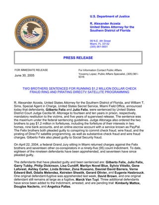 TWO BROTHERS SENTENCED FOR RUNNING $1.2 MILLION DOLLAR CHECK
FRAUD RING AND PIRATING DIRECTV SATELLITE PROGRAMMING
R. Alexander Acosta, United States Attorney for the Southern District of Florida, and William T.
Sims, Special Agent in Charge, United States Secret Service, Miami Field Office, announced
today that defendants, Gilberto Felix and Julio Felix, were sentenced by United States
District Court Judge Cecilia M. Altonaga to fourteen and ten years in prison, respectively,
mandatory restitution to the victims, and five years of supervised release. The sentence was
the maximum under the federal sentencing guidelines. Judge Altonaga also ordered the two
brothers to pay $1.2 million in forfeitures, including the forfeiture of their interests in two
homes, nine bank accounts, and an online escrow account with a service known as PayPal.
The Felix brothers both pleaded guilty to conspiring to commit check fraud, wire fraud, and the
pirating of DirecTV satellite programming, as well as substantive check fraud and wire fraud
charges. Gilberto Felix also plead guilty to Social Security fraud.
On April 22, 2004, a federal Grand Jury sitting in Miami returned charges against the Felix
brothers and seventeen other co-conspirators in a ninety-five (95) count Indictment. To date,
eighteen of the nineteen defendants have been apprehended, and seventeen have since
pleaded guilty.
The defendants that have pleaded guilty and been sentenced are: Gilberto Felix, Julio Felix,
Garry Tubby, Philip Dickinson, Lisa Cundiff, Marilyn Novel Blue, Sylvio Vitiello, Gene
Laforest, Ashley Carter, Linda Brinker, Zona Russano, Dasniel David Barrera, Verne
Edward Bell, Odalis Melendez, Keirsten Shestik, Gerard Olivier, and Eugenie Hasbrouck.
One original defendant-fugitive was apprehended last week, David Brown, and one original
defendant still remains at large as a fugitive, Marck Van Tuyl. Three additional defendants
have since been added to the Indictment, arrested, and are pending trial: Kimberly Mattox,
Douglas Naclerio, and Angelica Pallas.
U.S. Department of Justice
R. Alexander Acosta
United States Attorney for the
Southern District of Florida
99 N.E. 4th Street
Miami, FL 33132
(305) 961-9001
PRESS RELEASE
FOR IMMEDIATE RELEASE For Information Contact Public Affairs
June 30, 2005
Yovanny Lopez, Public Affairs Specialist, (305) 961-
9316
 