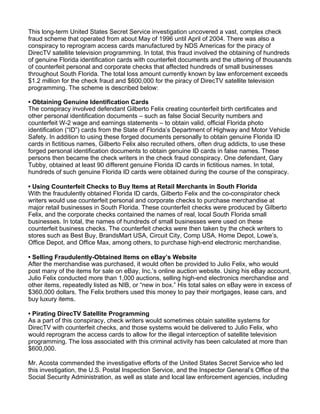 This long-term United States Secret Service investigation uncovered a vast, complex check
fraud scheme that operated from about May of 1996 until April of 2004. There was also a
conspiracy to reprogram access cards manufactured by NDS Americas for the piracy of
DirecTV satellite television programming. In total, this fraud involved the obtaining of hundreds
of genuine Florida identification cards with counterfeit documents and the uttering of thousands
of counterfeit personal and corporate checks that affected hundreds of small businesses
throughout South Florida. The total loss amount currently known by law enforcement exceeds
$1.2 million for the check fraud and $600,000 for the piracy of DirecTV satellite television
programming. The scheme is described below:
• Obtaining Genuine Identification Cards
The conspiracy involved defendant Gilberto Felix creating counterfeit birth certificates and
other personal identification documents – such as false Social Security numbers and
counterfeit W-2 wage and earnings statements – to obtain valid, official Florida photo
identification (“ID”) cards from the State of Florida’s Department of Highway and Motor Vehicle
Safety. In addition to using these forged documents personally to obtain genuine Florida ID
cards in fictitious names, Gilberto Felix also recruited others, often drug addicts, to use these
forged personal identification documents to obtain genuine ID cards in false names. These
persons then became the check writers in the check fraud conspiracy. One defendant, Gary
Tubby, obtained at least 90 different genuine Florida ID cards in fictitious names. In total,
hundreds of such genuine Florida ID cards were obtained during the course of the conspiracy.
• Using Counterfeit Checks to Buy Items at Retail Merchants in South Florida
With the fraudulently obtained Florida ID cards, Gilberto Felix and the co-conspirator check
writers would use counterfeit personal and corporate checks to purchase merchandise at
major retail businesses in South Florida. These counterfeit checks were produced by Gilberto
Felix, and the corporate checks contained the names of real, local South Florida small
businesses. In total, the names of hundreds of small businesses were used on these
counterfeit business checks. The counterfeit checks were then taken by the check writers to
stores such as Best Buy, BrandsMart USA, Circuit City, Comp USA, Home Depot, Lowe’s,
Office Depot, and Office Max, among others, to purchase high-end electronic merchandise.
• Selling Fraudulently-Obtained Items on eBay’s Website
After the merchandise was purchased, it would often be provided to Julio Felix, who would
post many of the items for sale on eBay, Inc.’s online auction website. Using his eBay account,
Julio Felix conducted more than 1,000 auctions, selling high-end electronics merchandise and
other items, repeatedly listed as NIB, or “new in box.” His total sales on eBay were in excess of
$360,000 dollars. The Felix brothers used this money to pay their mortgages, lease cars, and
buy luxury items.
• Pirating DirecTV Satellite Programming
As a part of this conspiracy, check writers would sometimes obtain satellite systems for
DirecTV with counterfeit checks, and those systems would be delivered to Julio Felix, who
would reprogram the access cards to allow for the illegal interception of satellite television
programming. The loss associated with this criminal activity has been calculated at more than
$600,000.
Mr. Acosta commended the investigative efforts of the United States Secret Service who led
this investigation, the U.S. Postal Inspection Service, and the Inspector General’s Office of the
Social Security Administration, as well as state and local law enforcement agencies, including
 
