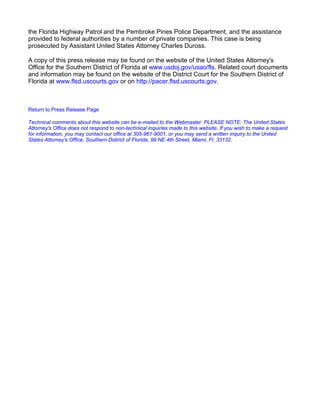 the Florida Highway Patrol and the Pembroke Pines Police Department, and the assistance
provided to federal authorities by a number of private companies. This case is being
prosecuted by Assistant United States Attorney Charles Duross.
A copy of this press release may be found on the website of the United States Attorney's
Office for the Southern District of Florida at www.usdoj.gov/usao/fls. Related court documents
and information may be found on the website of the District Court for the Southern District of
Florida at www.flsd.uscourts.gov or on http://pacer.flsd.uscourts.gov.
Return to Press Release Page
Technical comments about this website can be e-mailed to the Webmaster. PLEASE NOTE: The United States
Attorney's Office does not respond to non-technical inquiries made to this website. If you wish to make a request
for information, you may contact our office at 305-961-9001, or you may send a written inquiry to the United
States Attorney's Office, Southern District of Florida, 99 NE 4th Street, Miami, Fl. 33132.
 