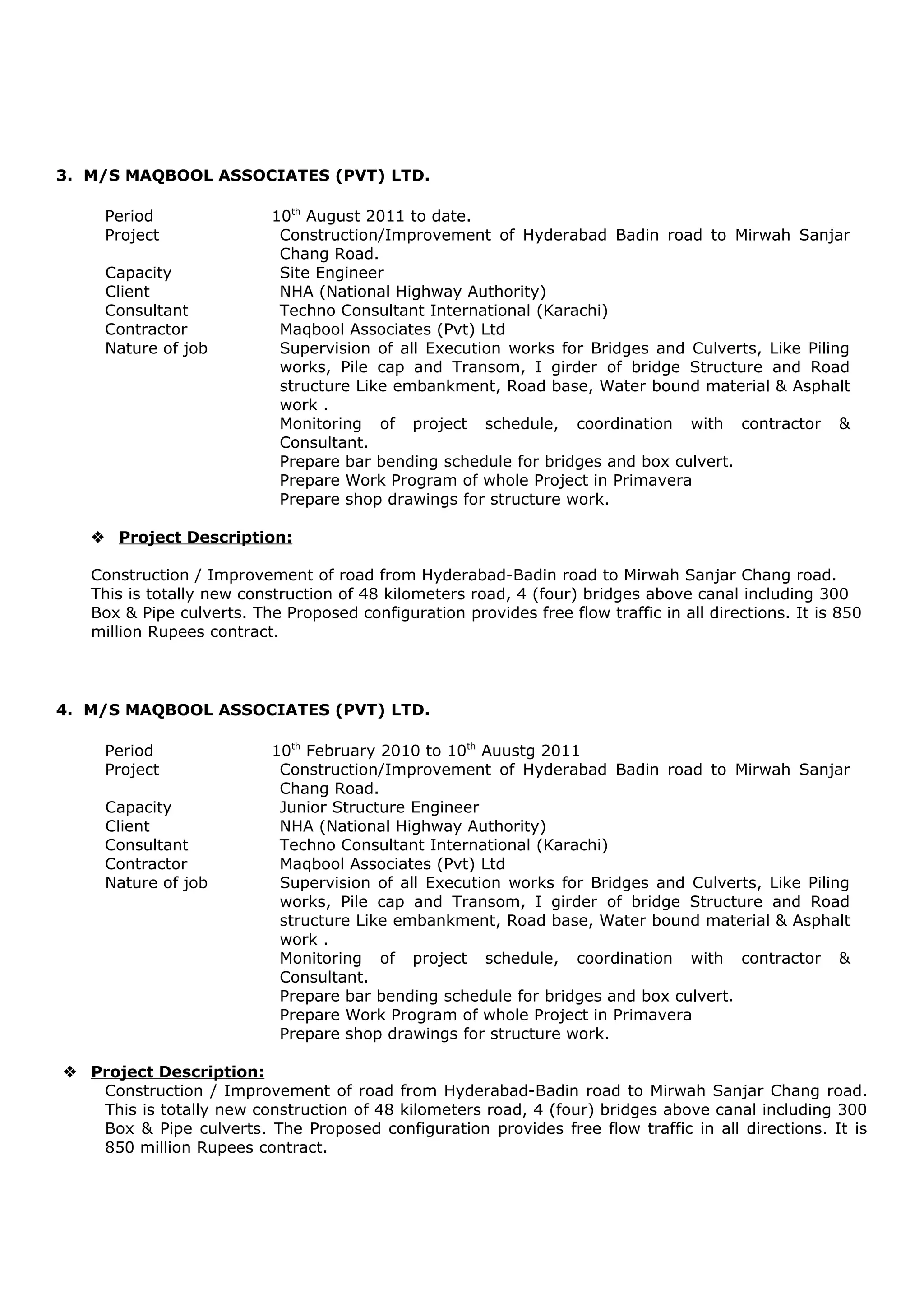 5. M/S MAQBOOL ASSOCIATES (PVT) LTD PAKISTAN.
Period February 10, 2010 to November 30, 2012.
Project Construction/Improvement of Hyderabad Badin road to Mirwah
Sanjar Chang Road.
Capacity Site Engineer
Client NHA (National Highway Authority).
Consultant Techno Consultant International (Karachi)
Nature of job Supervision of all Execution works for Bridges and Culverts, Like
Piling works, Pile cap and Transom, I girder of bridge Structure
and Road structure Like embankment, Road base, Water bound
material & Asphalt work .
Monitoring of project schedule, coordination with contractor &
Consultant.
Prepare bar bending schedule for bridges and box culvert.
Prepare Work Program of whole Project in Primavera.
Prepare shop drawings for structure work.
 Project Description:
Construction / Improvement of road from Hyderabad-Badin road to Mirwah Sanjar Chang
road. This is totally new construction of 48 kilometers road, 4 (four) bridges above canal
including 300 Box & Pipe culverts. The Proposed configuration provides free flow traffic in all
directions. It is 850 million Rupees contract.
Area of Interest:
• Execution
• Planning
COMPUTER SKILLS:
• MS Office: Word, Excel, PowerPoint
• Structure and Design: AutoCAD
• Project Management: Primavera
PROJECT:
Proposed Disaster Management Plan for Karachi.
• Literature review of different disaster management plan of different cities.
• Make Questionnaire.
• Survey of all the towns of Karachi.
• Survey analysis and proposed disaster management plan for Karachi.
CERTIFICATES:
• AutoCAD from Autodesk Authorized Training Centre (ATC®
).
• Attended the conference on “How to Improve your Presentation Skills” held in NED
University of Engineering & Technology
AWARDS:
• Secured University Scholarship in years 2005 to 2009.
 