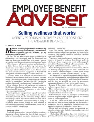 May 2014 • employeebenefitadviser.com
Selling wellness that works
INCENTIVES OR DISINCENTIVES? CARROTOR STICK?
THE ANSWER: ITDEPENDS…
BY MELISSA A. WINN
Mention wellness programs to a client looking
to save money on health care costs and their
first response is typically, “How do I get my
employees to participate?”
For years this has been the great debate — incentives or
disincentives … the carrot or the stick? But the answer is not
as cut and dry as once thought. Many in the industry are now
saying what works depends upon a company’s culture of health.
“Often times we talk about incentives and disincentives
as if they live on their own, but a big piece about the
effectiveness of a wellness program is how it’s tied to a
company’s culture of health,” says Shawn Moore, senior
vice president of consumer engagement at ActiveHealth
Management, a wellness company located in New York.
“It doesn’t matter if an employer uses an incentive or a
disincentive because both can work and both can fail,” says Den
Bishop,abrokerandpresidentofHolmesMurphy&Associates
in West Des Moines, Iowa. “And when they fail, it’s because the
employer didn’t push it on the company’s culture of health.”
Tricia Johnson, director of marketing for Interactive
Health, a provider of outcomes-based wellness programs in
Schaumburg, Ill., agrees: “It comes down to what fits best
with your company’s culture.”
Psychologically, she says people are typically more afraid
of missing out on something when it comes to the stick, or
disincentive, approach. But if an employer is trying to enhance
the company’s culture, the carrot/incentive idea, works better.
Employers should first consider what they’re trying to
accomplish with a wellness strategy and “how does that fit
with the culture you already have and with the culture you’re
trying to establish,” Johnson says.
Know your client
Benefit advisers can play a big role in helping employers
flesh out a wellness strategy that fits with their company’s
culture, which makes it imperative for advisers to “know
your client,” Johnson says.
Aside from having a good understanding about what
wellness programs are out there and what they have to offer
employers, knowing what your client wants from a wellness
program is invaluable.
“Having an understanding about what’s important to an
employer in regards to wellness, their ultimate goal with
offering a wellness program and how it will strategically
impact their business, will help advisers determine what
programs are best to recommend,” Johnson says.
When deciding upon incentives or disincentives, advisers
can then help employers figure out what’s “in bounds and
out of bounds” for their company’s culture, broker Bishop
adds. “Because it’s different for every company,” he says.
“We like to think of any wellness program as a three-legged
stool; one that includes the company’s culture of health, the
incentives and disincentives, and clinical and consumer
analytics that are available to target the appropriate
messaging and incentives,” says ActiveHealth’s Moore.
Bringing all those pieces together will create an effective
wellness program, she says.
Many wellness experts agree analytic information gives
employers the knowledge to create a wellness program
appropriate to their members’ needs.
Without analytics, Moore says, a company is implementing
a wellness program using a “shotgun approach” and will have
a difficult time being effective.
“If you don’t take a look at your culture of health, your
analytics and your incentives together; and you just stick
an incentive out there, it’s probable the organization is just
wasting its money on the incentive,” Moore says.
Moore and ActiveHealth suggest implementing any
incentive program using the following phased approach tied
to the culture of health:
• Gathering information: Ease into incentives by
gathering information about employees, including through
 