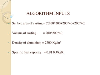 ALGORITHM INPUTS
• Surface area of casting = 2(200*200+200*40+200*40)
• Volume of casting = 200*200*40
• Density of aluminium = 2700 Kg/m3
• Specific heat capacity = 0.91 KJ/kgK
 