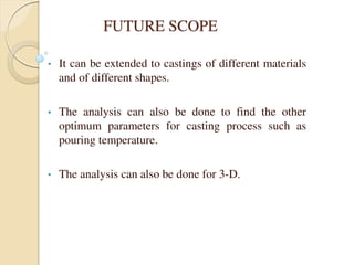 FUTURE SCOPE
• It can be extended to castings of different materials
and of different shapes.
• The analysis can also be done to find the other
optimum parameters for casting process such as
pouring temperature.
• The analysis can also be done for 3-D.
 