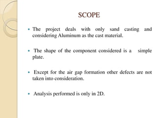 SCOPE
 The project deals with only sand casting and
considering Aluminum as the cast material.
 The shape of the component considered is a simple
plate.
 Except for the air gap formation other defects are not
taken into consideration.
 Analysis performed is only in 2D.
 