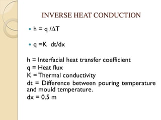 INVERSE HEAT CONDUCTION
 h = q /∆T
 q =K dt/dx
h = Interfacial heat transfer coefficient
q = Heat flux
K = Thermal conductivity
dt = Difference between pouring temperature
and mould temperature.
dx = 0.5 m
 