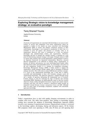 Managing Knowledge, Technology and Development in the Era of Information Revolution 1
Copyright © 2007 World Association for Sustainable Development (WASD)
Exploring Strategic vision to knowledge management
strategy: an evaluative paradigm
Tariq Shareef Younis
Applied Science University,
Jordan
Abstract
At present, all organisations are concerned with knowledge as an access to new
essence of success and competition. Even those organisations which are
regarded as leaders in the market are more concerned with Knowledge
Management (KM) to sustain and enhance continuous progress in their
achievements. Knowledge is not restricted to production in itself, but it is
extended to cover all aspects and practices in everyday work in an
organisation. However, this issue is considered as a clear cut between
developed and underdeveloped entities and organisations. Therefore,
knowledge and how to manage this valuable resource is regarded as a core
point for determining corporate strategy in this paper. Strategic analysis to KM
as a great value creation to the overall organisation’s grand strategies is used as
an important framework for theoretical interpretation. Moreover, classical
physical management is not sufficient to manage today’s organisations, at
present, all theories and practices are more knowledge-based models rather
than theoretical orders and unattainable desires. So, knowledge is the driver of
the new competition, besides it is a strategy for comparative advantage.
Knowledge Management Strategy (KMS) is badly needed to support the
organisation’s grand strategies besides adding value to meanings of different
strategic decisions. This work tends to analyse KM theories and basic concepts.
It is away to put organisational knowledge into a form that is explicit,
accessible and understandable to those who formulate strategies across all
organisational hierarchies. The deduction approach is adopted through laying
out a number of questions delineating the fundamental axes of research.
Content analysis is used for analysing the logic of theories and concepts
surrounding KMS. Hypotheses are philosophically stated so that the research
objectives clearly surface throughout discussion. Logical and content analysis
outcomes used here will lead to construct a theoretical model towards an
integrated concept between strategic management theory and KM. Although
there are many types of knowledge components, emphasis will concentrate
upon tacit knowledge.
1 Introduction
Today’s organisations have to deal with rapidly changing environments in order to
compete with rivals. The shifts from products’ base strategy to knowledge focused
strategy have reasoned the adoption of Knowledge Management Approach (KMA)
towards a new meaning of organisational existence. Organisational existence is restricted
to the knowledge capture, developing, sharing and utilisation aspects. Of the fortune
500 companies which were operating in 1956, only 29 firms are still operating their
 