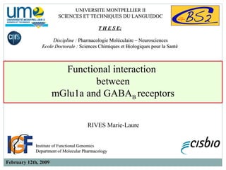 Functional interaction
between
mGlu1a and GABAB receptors
RIVES Marie-Laure
Institute of Functional GenomicsInstitute of Functional Genomics
Department of Molecular PharmacologyDepartment of Molecular Pharmacology
UNIVERSITE MONTPELLIER IIUNIVERSITE MONTPELLIER II
SCIENCES ET TECHNIQUES DU LANGUEDOCSCIENCES ET TECHNIQUES DU LANGUEDOC
T H E S E:T H E S E:  
Discipline :Discipline : Pharmacologie Moléculaire – NeurosciencesPharmacologie Moléculaire – Neurosciences
Ecole Doctorale :Ecole Doctorale : Sciences Chimiques et Biologiques pour la SantéSciences Chimiques et Biologiques pour la Santé
February 12th, 2009February 12th, 2009
 