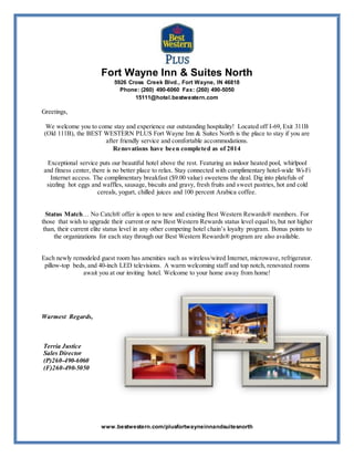 Fort Wayne Inn & Suites North
5926 Cross Creek Blvd., Fort Wayne, IN 46818
Phone: (260) 490-6060 Fax: (260) 490-5050
15111@hotel.bestwestern.com
www.bestwestern.com/plusfortwayneinnandsuitesnorth
Greetings,
We welcome you to come stay and experience our outstanding hospitality! Located off I-69, Exit 311B
(Old 111B), the BEST WESTERN PLUS Fort Wayne Inn & Suites North is the place to stay if you are
after friendly service and comfortable accommodations.
Renovations have been completed as of 2014
Exceptional service puts our beautiful hotel above the rest. Featuring an indoor heated pool, whirlpool
and fitness center, there is no better place to relax. Stay connected with complimentary hotel-wide Wi-Fi
Internet access. The complimentary breakfast ($9.00 value) sweetens the deal. Dig into platefuls of
sizzling hot eggs and waffles, sausage, biscuits and gravy, fresh fruits and sweet pastries, hot and cold
cereals, yogurt, chilled juices and 100 percent Arabica coffee.
Status Match… No Catch® offer is open to new and existing Best Western Rewards® members. For
those that wish to upgrade their current or new Best Western Rewards status level equal to, but not higher
than, their current elite status level in any other competing hotel chain’s loyalty program. Bonus points to
the organizations for each stay through our Best Western Rewards® program are also available.
Each newly remodeled guest room has amenities such as wireless/wired Internet, microwave, refrigerator.
pillow-top beds, and 40-inch LED televisions. A warm welcoming staff and top notch, renovated rooms
await you at our inviting hotel. Welcome to your home away from home!
Warmest Regards,
Terria Justice
Sales Director
(P)260-490-6060
(F)260-490-5050
 