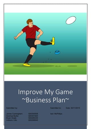 Business Plan
Improve My Game
~Business Plan~
Submitted by: Submitted to:
James Cunningham: G00300938 Ivan McPhilips
Seamus Burke: G00301820
Bryan Doyle: G00285330
Anthony Lilis: G00288945
Date: 30/11/2015
 