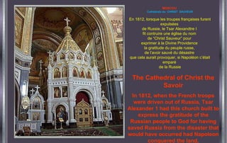 MOSCOU   Cathédrale du  CHRIST  SAUVEUR En 1812, lorsque les troupes françaises furent expulsées  de Russie, le Tsar Alexandtre I  fit contruire une église du nom  de “Christ Sauveur” pour  exprimer à la Divine Providence  la gratitude du peuple russe,  de l’avoir sauvé du désastre  que cela aurait provoquer, si Napoléon c’était emparé  de la Russie The Cathedral of Christ the Savoir In 1812, when the French troops were driven out of Russia, Tsar Alexander 1 had this church built to express the gratitude of the Russian people to God for having saved Russia from the disaster that would have occurred had Napoleon conquered the land. 