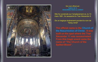 Son nom officiel est : Eglise de la  RESURRECTION du CHRIST Elle fut construite sur l’emplacement où, le 13 mars 1881, fut assassiné le Tsar Alexandre II. De ce tragique évènement provient le nom de “Sang versé” The official name is the  Church of the Resurrection of Christ .  It was built on the spot where the Tsar Alexander 11 was assassinated.  From this tragic event came the  name of “The Church of the Spilled Blood”. 