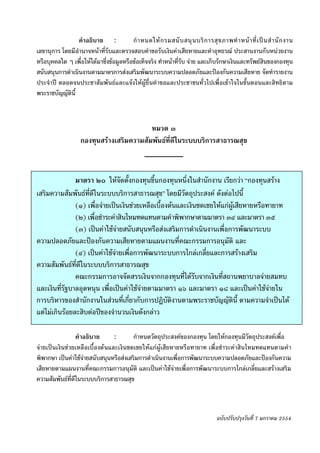 -๑๓-
                 คําอธิบาย :             กํ า หนดให ก รมสนั บ สนุ น บริ ก ารสุ ข ภาพทํ า หน า ที่ เ ป น สํ า นั ก งาน
เลขานุการ โดยมีอํานาจหนาที่รับและตรวจสอบคําขอรับเงินคาเสียหายและคําอุทธรณ ประสานงานกับหนวยงาน
หรือบุคคลใด ๆ เพื่อใหไดมาซึ่งขอมูลหรือขอเท็จจริง ทําหนาที่รับ จาย และเก็บรักษาเงินและทรัพยสินของกองทุน
สนับสนุนการดําเนินงานตามมาตรการสงเสริมพัฒนาระบบความปลอดภัยและปองกันความเสียหาย จัดทํารายงาน
ประจําป ตลอดจนประชาสัมพันธและแจงใหผูยื่นคําขอและประชาชนทั่วไปเพื่อเขาใจในขั้นตอนและสิทธิตาม
พระราชบัญญัตินี้



                                           หมวด ๓
                    กองทุนสรางเสริมความสัมพันธที่ดีในระบบบริการสาธารณสุข



               มาตรา ๒๐ ใหจัดตั้งกองทุนขึ้นกองทุนหนึ่งในสํานักงาน เรียกวา “กองทุนสราง
เสริมความสัมพันธทดีในระบบบริการสาธารณสุข” โดยมีวัตถุประสงค ดังตอไปนี้
                    ี่
               (๑) เพื่อจายเปนเงินชวยเหลือเบื้องตนและเงินชดเชยใหแกผูเสียหายหรือทายาท
               (๒) เพื่อชําระคาสินไหมทดแทนตามคําพิพากษาตามมาตรา ๓๔ และมาตรา ๓๕
               (๓) เปนคาใชจายสนับสนุนหรือสงเสริมการดําเนินงานเพื่อการพัฒนาระบบ
ความปลอดภัยและปองกันความเสียหายตามแผนงานที่คณะกรรมการอนุมัติ และ
               (๔) เปนคาใชจายเพื่อการพัฒนาระบบการไกลเกลี่ยและการสรางเสริม
ความสัมพันธที่ดีในระบบบริการสาธารณสุข
               คณะกรรมการอาจจัดสรรเงินจากกองทุนที่ไดรับจากเงินที่สถานพยาบาลจายสมทบ
และเงินที่รัฐบาลอุดหนุน เพื่อเปนคาใชจายตามมาตรา ๑๖ และมาตรา ๑๘ และเปนคาใชจายใน
การบริหารของสํานักงานในสวนที่เกี่ยวกับการปฏิบัติงานตามพระราชบัญญัตินี้ ตามความจําเปนได
แตไมเกินรอยละสิบตอปของจํานวนเงินดังกลาว

                 คําอธิบาย      :       กําหนดวัตถุประสงคของกองทุน โดยใหกองทุนมีวัตถุประสงคเพื่อ
จายเปนเงินชวยเหลือเบื้องตนและเงินชดเชยใหแกผูเสียหายหรือทายาท เพื่อชําระคาสินไหมทดแทนตามคํา
พิพากษา เปนคาใชจายสนับสนุนหรือสงเสริมการดําเนินงานเพื่อการพัฒนาระบบความปลอดภัยและปองกันความ
เสียหายตามแผนงานที่คณะกรรมการอนุมัติ และเปนคาใชจายเพื่อการพัฒนาระบบการไกลเกลี่ยและสรางเสริม
ความสัมพันธที่ดีในระบบบริการสาธารณสุข



                                                                                    ฉบับปรับปรุงวันที่ 7 มกราคม 2554
 