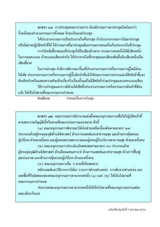 -๙-


                มาตรา ๑๑ การประชุมคณะกรรมการ ตองมีกรรมการมาประชุมไมนอยกวา      
กึ่งหนึ่งของจํานวนกรรมการทั้งหมด จึงจะเปนองคประชุม
                ใหประธานกรรมการเปนประธานในที่ประชุม ถาประธานกรรมการไมมาประชุม
หรือไมอาจปฏิบัติหนาที่ได ใหกรรมการที่มาประชุมเลือกกรรมการคนหนึ่งเปนประธานในที่ประชุม
                การวินิจฉัยชี้ขาดของที่ประชุมใหถือเสียงขางมาก กรรมการคนหนึ่งใหมีเสียงหนึ่ง
ในการลงคะแนน ถาคะแนนเสียงเทากัน ใหประธานในที่ประชุมออกเสียงเพิ่มขึ้นอีกเสียงหนึ่งเปน
เสียงชี้ขาด
                ในการประชุม ถามีการพิจารณาเรื่องที่ประธานกรรมการหรือกรรมการผูใดมีสวน
ไดเสีย ประธานกรรมการหรือกรรมการผูนั้นมีหนาที่แจงใหคณะกรรมการทราบและมีสิทธิเขาชี้แจง
ขอเท็จจริงหรือแสดงความคิดเห็นเกี่ยวกับเรื่องนั้นแตไมมีสิทธิเขารวมประชุมและลงคะแนนเสียง
                วิธีการประชุมและการมีสวนไดเสียซึ่งประธานกรรมการหรือกรรมการมีหนาที่ตอง
แจง ใหเปนไปตามที่คณะกรรมการกําหนด
              คําอธิบาย     :      กําหนดเรื่องการประชุม



                มาตรา ๑๒ คณะกรรมการมีอํานาจแตงตั้งคณะอนุกรรมการเพื่อใหปฏิบัติหนาที่
ตามพระราชบัญญัตินี้หรือตามที่คณะกรรมการมอบหมาย ดังนี้
                (๑) คณะอนุกรรมการพิจารณาใหเงินชวยเหลือเบื้องตนตามมาตรา ๒๗
ประกอบดวยผูทรงคุณวุฒิดานนิติศาสตร ดานการแพทยและสาธารณสุข และดานการคุมครอง
ผูบริโภค ดานละหนึ่งคน และผูแทนสถานพยาบาลและผูแทนผูรับบริการสาธารณสุข ฝายละหนึ่งคน
                (๒) คณะอนุกรรมการประเมินเงินชดเชยตามมาตรา ๓๐ ประกอบดวย
ผูทรงคุณวุฒิดานนิติศาสตร ดานสังคมสงเคราะห ดานการแพทยและสาธารณสุข ดานการฟนฟู
สมรรถภาพ และดานการคุมครองผูบริโภค ดานละหนึ่งคน
                (๓) คณะอนุกรรมการอื่น ๆ ตามที่เห็นสมควร
                หลักเกณฑและวิธีการการไดมา วาระการดํารงตําแหนง การพนจากตําแหนง และ
เขตพื้นที่รับผิดชอบของคณะอนุกรรมการตามวรรคหนึ่ง (๑) และ (๒) ใหเปนไปตามที่
คณะกรรมการกําหนด
                ประธานคณะอนุกรรมการตามวรรคหนึ่งใหเปนไปตามที่คณะอนุกรรมการแตละ
คณะเลือกกันเอง


                                                                  ฉบับปรับปรุงวันที่ 7 มกราคม 2554
 