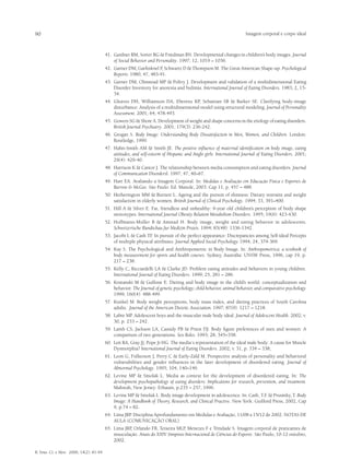 90                                                                                                                   Imagem corporal e corpo ideal



                                         41.	 Gardner RM, Sorter RG & Friedman BN. Developmental changes in children’s body images. Journal
                                              of Social Behavior and Personality. 1997; 12, 1019 – 1036.
                                         42.	 Garner DM, Garfinknel P, Schwartz D & Thompson M. The Great American Shape-up. Psychological
                                              Reports. 1980; 47, 483-91.
                                         43.	 Garner DM, Olmstead MP & Polivy J. Development and validation of a multidimensional Eating
                                              Disorder Inventory for anorexia and bulimia. International Journal of Eating Disorders. 1983; 2, 15-
                                              34.
                                         44.	 Gleaves DH, Williamson DA, Eberenz KP, Sebastian SB & Barker SE. Clarifying body-image
                                              disturbance: Analysis of a multidimensional model using structural modeling. Journal of Personality
                                              Assessment. 2001; 64, 478-493.
                                         45.	 Gowers SG & Shore A. Development of weight and shape concerns in the etiology of eating disorders.
                                              British Journal Psychiatry. 2001; 179(3): 236-242.
                                         46.	 Grogan S. Body Image: Understanding Body Dissatisfaction in Men, Women, and Children. London:
                                              Routledge, 1999.
                                         47.	 Hahn-Smith AM & Smith JE. The positive influence of maternal identification on body image, eating
                                              attitudes, and self-esteem of Hispanic and Anglo girls. International Journal of Eating Disorders. 2001;
                                              29(4): 429-40.
                                         48.	 Harrison K & Cantor J. The relationship between media consumption and eating disorders. Journal
                                              of Communication Disordersl. 1997; 47, 40–67.
                                         49.	 Hart EA. Avaliando a Imagem Corporal. In: Medidas e Avaliação em Educação Física e Esportes de
                                              Barrow & McGee. São Paulo: Ed. Manole, 2003. Cap 11, p. 457 – 488.
                                         50.	 Hetherington MM & Burnett L. Ageing and the pursuit of slimness: Dietary restraint and weight
                                              satisfaction in elderly women. British Journal of Clinical Psychology. 1994; 33, 391–400.
                                         51.	 Hill A & Silver E. Fat, friendless and unhealthy: 9-year old children’s perception of body shape
                                              stereotypes. International Journal Obesity Relation Metabolism Disorders. 1995; 19(6): 423-430.
                                         52.	 Hoffmann-Muller B & Amstad H. Body image, weight and eating behavior in adolescents.
                                              Schweizerische Rundschau fur Medizin Praxis. 1994; 83(48): 1336-1342.
                                         53.	 Jacobi L & Cash TF In pursuit of the perfect appearance: Discrepancies among Self-ideal Percepts
                                                                 .
                                              of multiple physical attributes. Journal Applied Social Psychology. 1994; 24, 379-369.
                                         54.	 Kay S. The Psychological and Anthropometric in Body Image. In: Anthropometrica: a textbook of
                                              body measurement for sports and health courses. Sydney, Austrália: UNSW Press, 1996, cap 19, p.
                                              217 – 238.
                                         55.	 Kelly C, Ricciardelli LA & Clarke JD. Problem eating attitudes and behaviors in young children.
                                              International Journal of Eating Disorders. 1999; 25, 281 – 286.
                                         56.	 Kostanski M & Gullone E. Dieting and body image in the child’s world: conceptualization and
                                              behavior. The Journal of genetic psychology; child behavior, animal behavior, and comparative psychology.
                                              1999; 160(4): 488-499.
                                         57.	 Kunkel M. Body weight perceptions, body mass index, and dieting practices of South Carolina
                                              adults. Journal of the American Dietetic Association. 1997; 87(9): 1217 – 1218.
                                         58.	 Labre MP. Adolescent boys and the muscular male body ideal. Journal of Adolescent Health. 2002; v.
                                              30, p. 233 – 242.
                                         59.	 Lamb CS, Jackson LA, Cassidy PB & Priest DJ. Body figure preferences of men and women: A
                                              comparison of two generations. Sex Roles. 1993; 28, 345–358.
                                         60.	 Leit RA, Gray JJ, Pope Jr HG. The media´s representation of the ideal male body: A cause for Muscle
                                              Dysmorphia? International Journal of Eating Disorders. 2002; v. 31, p. 334 – 338;
                                         61.	 Leon G, Fulkerson J, Perry C & Early-Zald M. Prospective analysis of personality and behavioral
                                              vulnerabilities and gender influences in the later development of disordered eating. Journal of
                                              Abnormal Psychology. 1995; 104, 140–149.
                                         62.	 Levine MP & Smolak L. Media as context for the development of disordered eating. In: The
                                              development psychopathology of eating disorders: Implications for research, prevention, and treatment.
                                              Mahwah, New Jersey: Erbaum, p.235 – 257, 1996.
                                         63.	 Levine mp & Smolak l. Body image development in adolescence. In: Cash, T.F & Prusinky, T. Body
                                                                                                                            .
                                              Image: A Handbook of Theory, Research, and Clinical Practive. New York: Guilford Press, 2002, Cap
                                              9, p.74 – 82.
                                         64.	 Lima JRP. Disciplina Aprofundamento em Medidas e Avaliação, 11/08 a 15/12 de 2002. NOTAS DE
                                              AULA (COMUNICAÇÃO ORAL).
                                         65.	 Lima JRP, Orlando FB, Teixeira MLP, Menezes F e Trindade S. Imagem corporal de praticantes de
                                              musculação. Anais do XXIV Simpósio Internacional de Ciências do Esporte. São Paulo, 10-12 outubro,
                                              2002.

R. bras. Ci. e Mov. 2006; 14(2): 81-94
 
