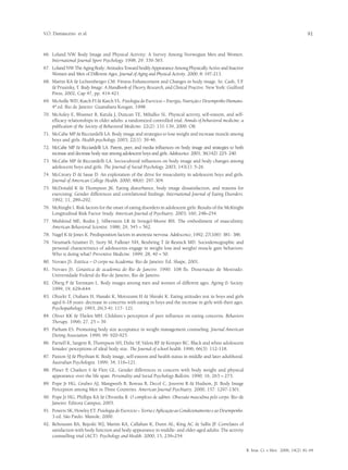 V.O. Damasceno et al.                                                                                                                            91


66.	 Loland NW. Body Image and Physical Activity: A Survey Among Norwegian Men and Women.
     International Journal Sport Psychology. 1998; 29: 339-365.
67.	 Loland NW The Aging Body: Attitudes Toward bodily Appearance Among Physically Active and Inactive
     Women and Men of Different Ages. Journal of Aging and Physical Activity. 2000; 8: 197-213.
68.	 Martin KA & Lichtenberger CM. Fitness Enhancement and Changes in body image. In: Cash, T.F          .
     & Prusinky, T. Body Image: A Handbook of Theory, Research, and Clinical Practive. New York: Guilford
     Press, 2002, Cap 47, pp. 414-421.
69.	 McArdle WD, Katch FI & Katch VL. Fisiologia do Exercício – Energia, Nutrição e Desempenho Humano.
     4ª ed. Rio de Janeiro: Guanabara Koogan, 1998.
70.	 McAuley E, Blissmer B, Katula J, Duncan TE, Mihalko SL. Physical activity, self-esteem, and self-
     efficacy relationships in older adults: a randomized controlled trial. Annals of behavioral medicine: a
     publication of the Society of Behavioral Medicine. 22(2): 131-139, 2000. OK
71.	 McCabe MP & Ricciardelli LA. Body image and strategies to lose weight and increase muscle among
     boys and girls. Health psychology. 2003; 22(1): 39-46.
72.	 McCabe MP & Ricciardelli LA. Parent, peer, and media influences on body image and strategies to both
     increase and decrease body size among adolescent boys and girls. Adolescence. 2001; 36(142): 225- 240.
73.	 McCabe MP & Ricciardelli LA. Sociocultural influences on body image and body changes among
     adolescent boys and girls. The Journal of Social Psychology. 2003; 143(1): 5-26.
74.	 McCreary D & Sasse D. An exploration of the drive for muscularity in adolescent boys and girls.
     Journal of American College Health. 2000; 48(6): 297-304.
75.	 McDonald K & Thompson JK. Eating disturbance, body image dissatisfaction, and reasons for
     exercising: Gender differences and correlational findings. International Journal of Eating Disorders.
     1992; 11, 289–292.
76.	 McKnight I. Risk factors for the onset of eating disorders in adolescent girls: Results of the McKnight
     Longitudinal Risk Factor Study. American Journal of Psychiatry. 2003; 160, 248–254.
77.	 Mishkind ME, Rodin J, Silberstein LR & Striegel-Moore RH. The embodiment of masculinity.
     American Behavioral Scientist. 1986; 29, 545 – 562.
78.	 Nagel K & Jones K. Predisposition factors in anorexia nervosa. Adolescence, 1992; 27(106): 381- 386.
79.	 Neumark-Sztainer D, Story M, Falkner NH, Beuhring T & Resnick MD. Sociodemographic and
     personal characteristics of adolescents engage in weight loss and weight/ muscle gain behaviors:
     Who is doing what? Preventive Medicine. 1999; 28, 40 – 50.
80.	 Novaes JS. Estética – O corpo na Academia. Rio de Janeiro: Ed. Shape, 2001.
81.	 Novaes JS. Ginástica de academia do Rio de Janeiro. 1990. 108 fls. Dissertação de Mestrado.
     Universidade Federal do Rio de Janeiro, Rio de Janeiro.
82.	 Öberg P & Tornstam L. Body images among men and women of different ages. Ageing & Society.
     1999; 19, 629–644.
83.	 Ohzeki T, Otahara H, Hanaki K, Motozumi H & Shiraki K. Eating attitudes test in boys and girls
     aged 6-18 years: decrease in concerns with eating in boys and the increase in girls with their ages.
     Psychopathology. 1993; 26(3-4): 117- 121.
84.	 Oliver KK & Thelen MH. Children´s perception of peer influence on eating concerns. Behaviors
     Therapy. 1996; 27, 25 – 39.
85.	 Parham ES. Promoting body size acceptance in weight management counseling. Journal American
     Dieting Association. 1999; 99: 920-925.
86.	 Parnell K, Sargent R, Thompson SH, Duhe SF Valois RF & Kemper RC. Black and white adolescent
                                                   ,
     females’ perceptions of ideal body size. The Journal of school health. 1996; 66(3): 112-118.
87.	 Paxton SJ & Phythian K. Body image, self-esteem and health status in middle and later adulthood.
     Australian Psychologist. 1999; 34, 116–121.
88.	 Pliner P, Chaiken S & Flett GL. Gender differences in concern with body weight and physical
     appearance over the life span. Personality and Social Psychology Bulletin. 1990; 16, 263 – 273.
89.	 Pope Jr HG, Gruber AJ, Mangweth B, Boreau B, Decol C, Jouvent R & Hudson, JI. Body Image
     Perception among Men in Three Countries. American Journal Psychiatry. 2000; 157: 1297-1301.
90.	 Pope Jr HG, Phillips KA & Olivardia R. O complexo de adônis Obsessão masculina pelo corpo. Rio de
     Janeiro: Editora Campus, 2003.
91.	 Powers SK, Howley ET. Fisiologia do Exercício – Teoria e Aplicação ao Condicionamento e ao Desempenho.
     3 ed. São Paulo. Manole, 2000.
92.	 Reboussin BA, Rejeski WJ, Martin KA, Callahan K, Dunn AL, King AC & Sallis JF Correlates of
                                                                                       .
     satisfaction with body function and body appearance in middle- and older aged adults: The activity
     counselling trial (ACT). Psychology and Health. 2000; 15, 239–254.

                                                                                                               R. bras. Ci. e Mov. 2006; 14(2): 81-94
 