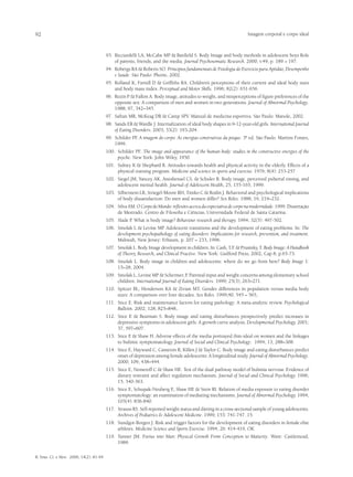 92                                                                                                                  Imagem corporal e corpo ideal



                                         93.	 Ricciardelli LA, McCabe MP & Banfield S. Body Image and body methods in adolescent boys Role
                                              of parents, friends, and the media. Journal Psychosomatic Research. 2000; v.49, p. 189 – 197.
                                         94.	 Robergs RA & Roberts SO. Principios fundamentais de Fisiologia do Exercício para Aptidão, Desempenho
                                              e Saúde. São Paulo: Phorte, 2002.
                                         95.	 Rolland K, Farnill D & Griffiths RA. Children’s perceptions of their current and ideal body sizes
                                              and body mass index. Perceptual and Motor Skills. 1996; 82(2): 651-656.
                                         96.	 Rozin P & Fallon A. Body image, attitudes to weight, and misperceptions of figure preferences of the
                                              opposite sex: A comparison of men and women in two generations. Journal of Abnormal Psychology.
                                              1988; 97, 342–345.
                                         97.	 Safran MR, McKeag DB & Camp SPV. Manual de medicina esportiva. São Paulo: Manole, 2002.
                                         98.	 Sands ER & Wardle J. Internalization of ideal body shapes in 9-12-year-old girls. International Journal
                                              of Eating Disorders. 2003; 33(2): 193-204.
                                         99.	 Schilder PF A imagem do corpo. As energias construtivas da psique. 3ª ed. São Paulo. Martins Fontes,
                                                         .
                                              1999.
                                         100.	 Schilder PF. The image and appearance of the human body: studies in the constructive energies of the
                                               psyche. New York: John Wiley, 1950.
                                         101.	 Sidney K & Shephard R. Attitudes towards health and physical activity in the elderly. Effects of a
                                               physical training program. Medicine and science in sports and exercise. 1976; 8(4): 253-257
                                         102.	 Siegel JM, Yancey AK, Aneshensel CS. & Schuler R. Body image, perceived pubertal timing, and
                                               adolescent mental health. Journal of Adolescent Health, 25, 155-165, 1999.
                                         103.	 Silberstein LR, Striegel-Moore RH, Timko C & Rodin J. Behavioral and psychological implications
                                               of body dissatisfaction: Do men and women differ? Sex Roles. 1988; 19, 219–232.
                                         104.	 Silva AM. O Corpo do Mundo: reflexões acerca da expectativa de corpo na modernidade. 1999. Dissertação
                                               de Mestrado. Centro de Filosofia e Ciências, Universidade Federal de Santa Catarina.
                                         105.	 Slade P. What is body image? Behaviour research and therapy. 1994; 32(5): 497-502.
                                         106.	 Smolak L & Levine MP. Adolescent transitions and the development of eating problems. In: The
                                               development psychopathology of eating disorders: Implications for research, prevention, and treatment.
                                               Mahwah, New Jersey: Erbaum, p. 207 – 233, 1996.
                                         107.	 Smolak L. Body Image development in children. In: Cash, T.F & Prusinky, T. Body Image: A Handbook
                                                                                                            .
                                               of Theory, Research, and Clinical Practive. New York: Guilford Press, 2002, Cap 8, p.65-73.
                                         108.	 Smolak L. Body image in children and adolescents: where do we go from here? Body Image 1:
                                               15–28, 2004.
                                         109.	 Smolak L, Levine MP & Schermer, F Parental input and weight concerns among elementary school
                                                                                    .
                                               children. International Journal of Eating Disorders. 1999; 25(3), 263–271.
                                         110.	 Spitzer BL, Henderson KA & Zivian MT. Gender differences in population versus media body
                                               sizes: A comparison over four decades. Sex Roles. 1999;40, 545 – 565,
                                         111.	 Stice E. Risk and maintenance factors for eating pathology: A meta-analytic review. Psychological
                                               Bulletin. 2002; 128, 825–848,.
                                         112.	 Stice E & Bearman S. Body image and eating disturbances prospectively predict increases in
                                               depressive symptoms in adolescent girls: A growth curve analysis. Developmental Psychology. 2001;
                                               37, 597–607.
                                         113.	 Stice E & Shaw H. Adverse effects of the media portrayed thin-ideal on women and the linkages
                                               to bulimic symptomatology. Journal of Social and Clinical Psychology. 1994; 13, 288–308.
                                         114.	 Stice E, Hayward C, Cameron R, Killen J & Taylor C. Body image and eating disturbances predict
                                               onset of depression among female adolescents: A longitudinal study. Journal of Abnormal Psychology.
                                               2000; 109, 438–444.
                                         115.	 Stice E, Nemeroff C & Shaw HE. Test of the dual pathway model of bulimia nervosa: Evidence of
                                               dietary restraint and affect regulation mechanism. Journal of Social and Clinical Psychology. 1996;
                                               15, 340-363.
                                         116.	 Stice E, Schupak-Neuberg E, Shaw HE & Stein RI. Relation of media exposure to eating disorder
                                               symptomatology: an examination of mediating mechanisms. Journal of Abnormal Psychology. 1994;
                                               103(4): 836-840.
                                         117.	 Strauss RS. Self-reported weight status and dieting in a cross-sectional sample of young adolescents.
                                               Archives of Pediatrics & Adolescent Medicine. 1999; 153: 741-747. 15.
                                         118.	 Sundgot-Borgen J. Risk and trigger factors for the development of eating disorders in female elite
                                               athletes. Medicine Science and Sports Exercise. 1994; 26: 414-419, OK
                                         119.	 Tanner JM. Foetus into Man: Physical Growth From Conception to Maturity. Ware: Castlemead,
                                               1989.

R. bras. Ci. e Mov. 2006; 14(2): 81-94
 